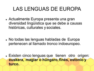 LAS LENGUAS DE EUROPA
 Actualmente Europa presenta una gran
diversidad lingüística que se debe a causas
históricas, culturales y sociales.
 No todas las lenguas habladas de Europa
pertenecen al llamado tronco indoeuropeo.
 Existen cinco lenguas que tienen otro origen:
euskera, magiar o húngaro,finés, estonio y
turco.
 