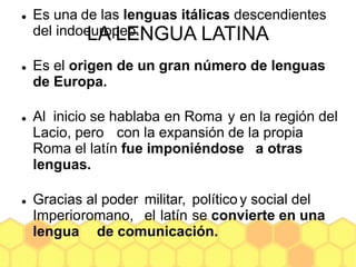 LA LENGUA LATINA
 Es una de las lenguas itálicas descendientes
del indoeuropeo.
 Es el origen de un gran número de lenguas
de Europa.
 Al inicio se hablaba en Roma y en la región del
Lacio, pero con la expansión de la propia
Roma el latín fue imponiéndose a otras
lenguas.
 Gracias al poder militar, político y social del
Imperioromano, el latín se convierte en una
lengua de comunicación.
 