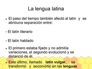 La lengua latina
 El paso del tiempo también afectó al latín y se
abrióuna separación entre:
- El latín literario
- El latín hablado
 El primero estaba fijado y no admitía
variaciones, el segundo evolucionó y se
distanció de él.
 Este último, llamado latín vulgar, se
transformó y seconvirtió en las lenguas
 