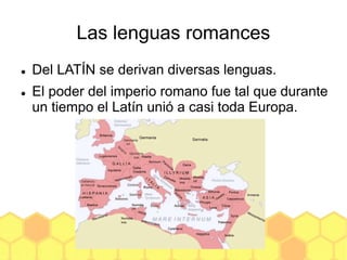 Las lenguas romances
 Del LATÍN se derivan diversas lenguas.
 El poder del imperio romano fue tal que durante
un tiempo el Latín unió a casi toda Europa.
 