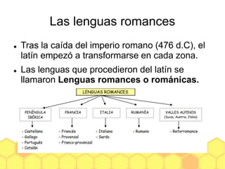 Las lenguas romances
 Tras la caída del imperio romano (476 d.C), el
latín empezó a transformarse en cada zona.
 Las lenguas que procedieron del latín se
llamaron Lenguas romances o románicas.
 