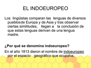 EL INDOEUROPEO
Los lingüistas comparan las lenguas de diversos
pueblosde Europa y de Asia y tras observar
ciertas similitudes, llegan a la conclusión de
que estas lenguas derivan de una lengua
madre.
¿Por qué se denomina indoeuropeo?
En el año 1813 dieron el nombre de indoeuropeo
por el espacio geográfico que ocupaba.
 