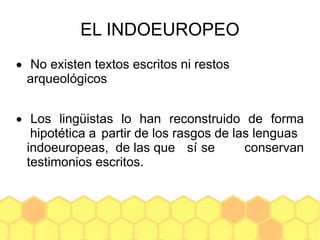 EL INDOEUROPEO
 No existen textos escritos ni restos
arqueológicos
 Los lingüistas lo han reconstruido de forma
hipotética a partir de los rasgos de las lenguas
indoeuropeas, de las que sí se conservan
testimonios escritos.
 