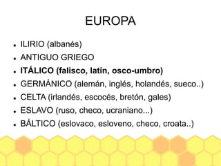 EUROPA
 ILIRIO (albanés)
 ANTIGUO GRIEGO
 ITÁLICO (falisco, latín, osco-umbro)
 GERMÁNICO (alemán, inglés, holandés, sueco..)
 CELTA (irlandés, escocés, bretón, gales)
 ESLAVO (ruso, checo, ucraniano...)
 BÁLTICO (eslovaco, esloveno, checo, croata..)
 