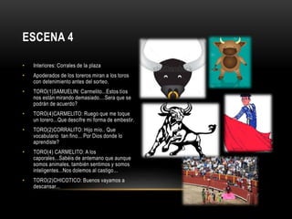 • Interiores: Corrales de la plaza
• Apoderados de los toreros miran a los toros
con detenimiento antes del sorteo.
• TORO(1)SAMUELIN: Carmelito...Estos tíos
nos están mirando demasiado....Sera que se
podrán de acuerdo?
• TORO(4)CARMELITO: Ruego que me toque
un torero...Que descifre mi forma de embestir.
• TORO(2)CORRALITO: Hijo mío.. Que
vocabulario tan fino... Por Dios donde lo
aprendiste?
• TORO(4) CARMELITO: A los
caporales...Sabéis de antemano que aunque
somos animales, también sentimos y somos
inteligentes...Nos dolemos al castigo...
• TORO(2)CHICOTICO: Buenos vayamos a
descansar...
ESCENA 4
 