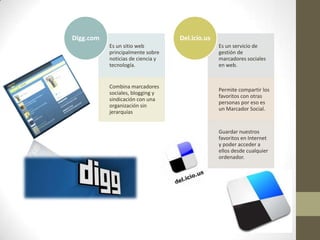 Es un sitio web
principalmente sobre
noticias de ciencia y
tecnología.
Combina marcadores
sociales, blogging y
sindicación con una
organización sin
jerarquías
Digg.com
Es un servicio de
gestión de
marcadores sociales
en web.
Permite compartir los
favoritos con otras
personas por eso es
un Marcador Social.
Guardar nuestros
favoritos en Internet
y poder acceder a
ellos desde cualquier
ordenador.
Del.icio.us
 
