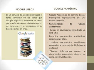 GOOGLE LIBROS
• Es un servicio de Google que busca el
texto completo de los libros que
Google digitaliza, convierte el texto
por medio de reconocimiento óptico
de caracteres y los almacena en su
base de datos en línea.
GOOGLE ACADÉMICO
• Google Académico te permite buscar
bibliografía especializada de una
manera sencilla.
• Características de Google
Académico:
• Buscar en diversas fuentes desde un
solo sitio
• Encontrar documentos académicos,
resúmenes y citas.
• Localizar documentos académicos
completos a través de tu biblioteca o
en la red.
• Obtener información acerca de
documentos académicos clave en un
campo de investigación.
 