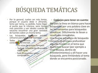 BÚSQUEDA TEMÁTICAS
• Por lo general, suelen ser más lentas,
porque el usuario debe ir afinando,
tema por tema, su pedido, hasta llegar
al punto que le interesa, pero tienen
más precisión y son ideales cuando se
necesita encontrar una gran variedad
de fuentes sobre un mismo tema.
• Las búsquedas temáticas pueden
utilizarse para hallar, por ejemplo:
• Todas las revistas de negocios
conectadas a Internet.
- Los sitios de actores famosos.
- Toda la información disponible
sobre tenis.
- Todo lo que haya sobre
computación.
• Consejos para tener en cuenta:
No uses la línea en blanco para hacer
búsquedas por una palabra clave en
las herramientas para búsquedas
temáticas. Difícilmente te llevan a
resultados inmediatos.
Una buena estrategia de búsqueda
consiste en primero profundizar
algunos niveles en el tema que
queremos buscar (por ejemplo a
nivel Música, dentro de
Entretenimientos) y allí hacer una
búsqueda, pero limitándola al tema
donde se encuentra posicionado.
 