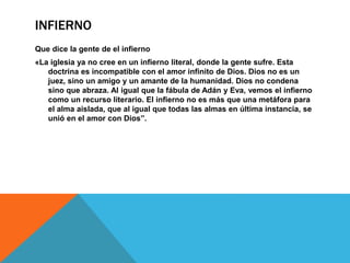 INFIERNO
Que dice la gente de el infierno
«La iglesia ya no cree en un infierno literal, donde la gente sufre. Esta
doctrina es incompatible con el amor infinito de Dios. Dios no es un
juez, sino un amigo y un amante de la humanidad. Dios no condena
sino que abraza. Al igual que la fábula de Adán y Eva, vemos el infierno
como un recurso literario. El infierno no es más que una metáfora para
el alma aislada, que al igual que todas las almas en última instancia, se
unió en el amor con Dios”.
 