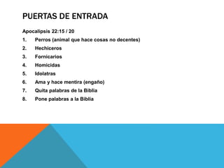 PUERTAS DE ENTRADA
Apocalipsis 22:15 / 20
1. Perros (animal que hace cosas no decentes)
2. Hechiceros
3. Fornicarios
4. Homicidas
5. Idolatras
6. Ama y hace mentira (engaño)
7. Quita palabras de la Biblia
8. Pone palabras a la Biblia
 
