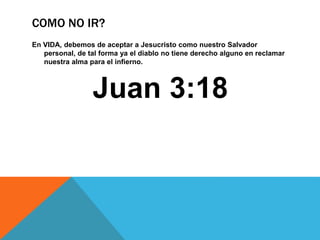 COMO NO IR?
En VIDA, debemos de aceptar a Jesucristo como nuestro Salvador
personal, de tal forma ya el diablo no tiene derecho alguno en reclamar
nuestra alma para el infierno.
Juan 3:18
 