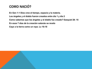 COMO NACIÓ?
En Gen 1:1 Dios creo el tiempo, espacio y la materia.
Los ángeles y el diablo fueron creados entre día 1 y día 2
Como sabemos que los ángeles y el diablo fue creado? Ezequiel 28: 15
En esos 7 días de la creación satanás se revelo
Cayo a la tierra como un rayo. Lc 10:18
 