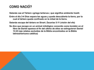 COMO NACIÓ?
Satanás cae al Tártaro «griego tartarus»; que significa ambiente hostil.
Entre el día 3-4 Dios separa las aguas y queda descubierta la tierra, por lo
cual el tártaro queda confinado en la mitad de la tierra.
Satanás escapa del tártaro en Sinart. Zacarías 5:11 (visión del efa)
Se dice que escapo en un animal mitológico conocido como leviatán en el
libro de Daniel aparece el fin del ultimo de ellos se extinguieron Daniel
13:23 (ojo relatos excluidos de la Biblia encontrados en la Biblia
latinoamericana católica)
 