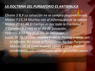 LA DOCTRINA DEL PURGATORIO ES ANTIBIBLICA
Efesios 2:8,9 La salvación no se compra pagando misas.
Mateo 7:13,14 Muchos van al Infierno, pocos se salvan
Mateo 25:41,46 El Castigo es por toda la Eternidad.
2 Corintios 6:2 Hoy es el día de Salvación.
Hebreos 3:13 Hoy es el día de Salvación.
Lucas 16:22,23 Unos mueren y van al Paraíso y otros van
al Infierno. No existe el Purgatorio, No hay Purgatorio.
Marcos 16:16 Unos mueren salvos y otros mueren
condenados. Los condenados ya no se pueden salvar.
 