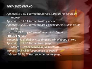 TORMENTO ETERNO
Apocalipsis 14:11 Tormento por los siglos de los siglos sin
reposo
Apocalipsis 14:11 Tormento día y noche
Apocalipsis 20:10 Tormento día y noche por los siglos de los
siglos
Lucas 16:24 Estoy atormentado en esta llama.
FUEGO ETERNO
Mateo 25:41 El diablo y sus ángeles irán al fuego eterno
Apocalipsis 14:10 Tormento en fuego
Mateo 18:8 Ser echado al fuego eterno
Marcos 9:43-48 El fuego nunca se apaga
Hebreos 10:26,27 Horrendo hervor de fuego
 