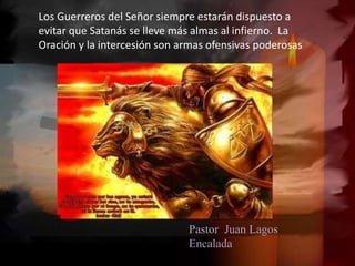 Pastor Juan Lagos
Encalada
Los Guerreros del Señor siempre estarán dispuesto a
evitar que Satanás se lleve más almas al infierno. La
Oración y la intercesión son armas ofensivas poderosas
 