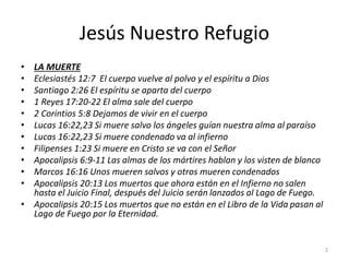 Jesús Nuestro Refugio
• LA MUERTE
• Eclesiastés 12:7 El cuerpo vuelve al polvo y el espíritu a Dios
• Santiago 2:26 El espíritu se aparta del cuerpo
• 1 Reyes 17:20-22 El alma sale del cuerpo
• 2 Corintios 5:8 Dejamos de vivir en el cuerpo
• Lucas 16:22,23 Si muere salvo los ángeles guían nuestra alma al paraíso
• Lucas 16:22,23 Si muere condenado va al infierno
• Filipenses 1:23 Si muere en Cristo se va con el Señor
• Apocalipsis 6:9-11 Las almas de los mártires hablan y los visten de blanco
• Marcos 16:16 Unos mueren salvos y otros mueren condenados
• Apocalipsis 20:13 Los muertos que ahora están en el Infierno no salen
hasta el Juicio Final, después del Juicio serán lanzados al Lago de Fuego.
• Apocalipsis 20:15 Los muertos que no están en el Libro de la Vida pasan al
Lago de Fuego por la Eternidad.
2
 