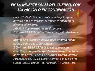 EN LA MUERTE SALES DEL CUERPO, CON
SALVACIÓN O EN CONDENACIÓN
Lucas 16:22,23 Si muere salvo los ángeles guían
nuestra alma al Paraíso, si muere condenado el
alma va al Infierno.
Job 32:8 Hay un espíritu en el hombre
Zacarías 12:1 El hombre tiene un espíritu dentro de
sí
Mateo 17:1-4 Moisés murió, pero su alma puede
hablar, pensar, esta consciente.
1 Corintios 15:20,23 Jesús fue el primero en
resucitar, es imposible que Moisés haya resucitado
antes de Cristo. El alma de Moisés no esta inactiva.
Apocalipsis 6:9-11 La almas claman a Dios y se les
contestan sus preguntas. No están inconscientes.
 