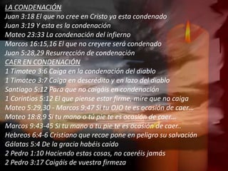 LA CONDENACIÓN
Juan 3:18 El que no cree en Cristo ya esta condenado
Juan 3:19 Y esta es la condenación
Mateo 23:33 La condenación del infierno
Marcos 16:15,16 El que no creyere será condenado
Juan 5:28,29 Resurrección de condenación
CAER EN CONDENACIÓN
1 Timoteo 3:6 Caiga en la condenación del diablo
1 Timoteo 3:7 Caiga en descrédito y en lazo del diablo
Santiago 5:12 Para que no caigáis en condenación
1 Corintios 5:12 El que piense estar firme, mire que no caiga
Mateo 5:29,30 - Marcos 9:47 Si tu OJO te es ocasión de caer…
Mateo 18:8,9 Si tu mano o tú pie te es ocasión de caer…
Marcos 9:43-45 Si tu mano o tu pie te es ocasión de caer..
Hebreos 6:4-6 Cristiano que recae pone en peligro su salvación
Gálatas 5:4 De la gracia habéis caído
2 Pedro 1:10 Haciendo estas cosas, no caeréis jamás
2 Pedro 3:17 Caigáis de vuestra firmeza
 