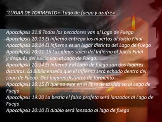 "LUGAR DE TORMENTO« Lago de fuego y azufre»
Apocalipsis 21:8 Todos los pecadores van al Lago de Fuego
Apocalipsis 20:13 El infierno entrega los muertos al Juicio Final
Apocalipsis 20:14 El Infierno es un lugar distinto del Lago de Fuego
Apocalipsis 20:11-15 Las almas salen del Infierno al Juicio Final
y después del Juicio van al Lago de Fuego.
Apocalipsis 20:14 El Infierno y el Lago de fuego son dos lugares
distintos. La Biblia enseña que el Infierno será echado dentro del
Lago de Fuego. Dos lugares distintos de tormento
Apocalipsis 20:15 El que no este en el libro de la vida va al Lago de
Fuego
Apocalipsis 19:20 La bestia el falso profeta será lanzados al Lago de
Fuego
Apocalipsis 20:10 El diablo será lanzado al lago de fuego
 