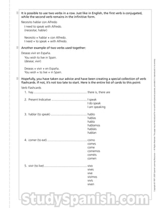 StudySpanish.com
It is possible to use two verbs in a row. Just like in English, the ﬁrst verb is conjugated,
while the second verb remains in the inﬁnitive form.
Necesito hablar con Alfredo
I need to speak with Alfredo.
(necesitar, hablar)
Necesito + hablar + con Alfredo.
I need + to speak + with Alfredo.
Another example of two verbs used together:
Deseas vivir en España.
You wish to live in Spain.
(desear, vivir)
Deseas + vivir + en España.
You wish + to live + in Spain.
Hopefully, you have taken our advice and have been creating a special collection of verb
ﬂashcards. If not, it’s not too late to start. Here is the entire list of cards to this point:
Verb Flashcards
1. hay................................................................ there is, there are
2. Present Indicative .......................................... I speak
I do speak
I am speaking
3. hablar (to speak) ........................................... hablo
hablas
habla
hablamos
habláis
hablan
4. comer (to eat) ............................................... como
comes
come
comemos
coméis
comen
5. vivir (to live)................................................... vivo
vives
vive
vivimos
vivís
viven
Copyright
©
1997–2005
Spanish
Learning
Resources
—
All
Rights
Reserved.
This
page
may
be
reproduced
for
non-proﬁt
educational
purposes,
provided
it
is
reproduced
in
its
entirety.
 
