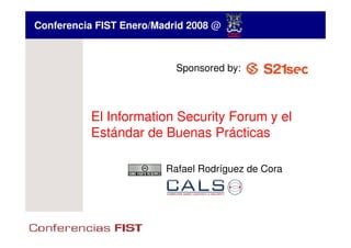 Conferencia FIST Enero/Madrid 2008 @



                           Sponsored by:



          El Information Security Forum y el
          Estándar de Buenas Prácticas

                         Rafael Rodríguez de Cora
 