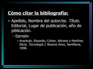 Cómo citar la bibliografía: Apellido, Nombre del autor/es.  Título . Editorial, Lugar de publicación, año de piblicación. Ejemplo: Averbujh, Eduardo; Cohan, Adriana y Martínez Silvia.  Tecnología I . Buenos Aires, Santillana, 1998. 