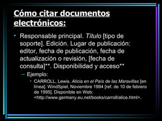Cómo citar documentos electrónicos: Responsable principal.  Título  [tipo de soporte]. Edición. Lugar de publicación: editor, fecha de publicación, fecha de actualización o revisión, [fecha de consulta]**. Disponibilidad y acceso** Ejemplo: CARROLL, Lewis.  Alicia en el País de las Maravillas  [en línea]. WindSpiel, Noviembre 1994 [ref. de 10 de febrero de 1995]. Disponible en Web: <http://www.germany.eu.net/books/carroll/alice.html>.  