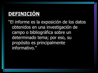 DEFINICIÓN “ El informe es la exposición de los datos obtenidos en una investigación de campo o bibliográfica sobre un determinado tema; por eso, su propósito es principalmente informativo.” 
