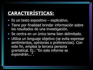 CARACTERÍSTICAS: Es un texto expositivo – explicativo. Tiene por finalidad brindar información sobre los resultados de una investigación. Se centra en un único tema bien delimitado.  Utiliza un lenguaje objetivo (se evita expresar sentimientos, opiniones o preferencias). Con este fin, emplea la tercera persona gramatical. Ej.: “En este informe se expondrán...”. 