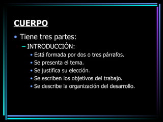 CUERPO Tiene tres partes: INTRODUCCIÓN: Está formada por dos o tres párrafos.  Se presenta el tema.  Se justifica su elección. Se escriben los objetivos del trabajo. Se describe la organización del desarrollo. 