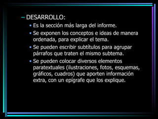 DESARROLLO: Es la sección más larga del informe. Se exponen los conceptos e ideas de manera ordenada, para explicar el tema. Se pueden escribir subtítulos para agrupar párrafos que traten el mismo subtema. Se pueden colocar diversos elementos paratextuales (ilustraciones, fotos, esquemas, gráficos, cuadros) que aporten información extra, con un epígrafe que los explique. 