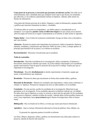 Como parte de tu proyecto, es necesario que presentes un informe escrito. Este debe ser lo suficientemente claro y detallado para que cualquier lector sepa lo que hiciste, los resultados que obtuviste y si la evidencia experimental sostiene tu hipótesis. Además, debe incluir tus fuentes de información.      Gran parte del informe proviene de tu diario. Organiza y copia la información y prepara tablas y gráficas que muestren claramente tus datos y  resultados.  El informe debe ser escrito en computadora,  con doble espacio y encuadernado en un cartapacio. Los requisitos pueden variar en diferentes lugares así que coteja con tu maestra sobre las reglas de la feria en tu región. Generalmente en el informe se debe incluir lo siguiente: Página titular - Con el título de tu proyecto centralizado. Escoge un título corto y descriptivo, que vaya al grano. Abstracto - Resume los puntos más importantes de tu proyecto. Indica el propósito, hipótesis, métodos, resultados y conclusiones que obtuviste. Debe ser corto y claro, y aunque aparece al principio para beneficio de los jueces, es lo último en escribirse. Reconocimientos - Reconoce a las personas que te ayudaron. Tabla de contenidos  Introducción - Describe el problema de tu investigación, indica el propósito, la hipótesis y  brevemente menciona los métodos que usarás. Si ya hay trabajos relacionados con el problema puedes mencionarlos.Trata de ganar la atención de los que leer tu trabajo. Explíca por qué es importante tu investigación. Metodología - Describe detalladamente tu diseño experimental, el material y equipo que usaste, el procedimiento que empleaste.  Resultados - Presenta los datos que encontraste en forma clara usando tablas y gráficas.  Discusión de Resultados - Muestra los resultados más importantes e indica cómo confirman ( o refutan)  tu  hipótesis. Presenta los márgenes de error en cada medida y en el resultado. Conclusión - En esta sección, escribe los resultados de tu investigación. Menciona lo que aprendiste en tu investigación. Si tus resultados apoyaron tu hipótesis indícalo así. (¡Cuidado! No debes decir que tu hipótesis es cierta, lo correcto es decir que fue apoyada.) Si los resultados no apoyaron tu hipótesis  también lo debes de escribir. Además debes incluir posibles fuentes de error y muy importante, hacer proyecciones(sugerir futuras investigaciones sobre el mismo tema). Bibliografía - Haz un listado de los libros y revistas que usaste para buscar información. Apéndices - Aquí se incluye información adicional en forma de gráficas, fotos, dibujos, etc.             Te presente los siguientes puntos al escribir tu informe: Las fotos, dibujos, diagramas, tablas y gráficas son herramientas muy útiles para explicar tu proyecto, además de hacerlo más atractivo. Ten mucho cuidado al redactar tu informe. Esmérate en que tu trabajo esté limpio, bien organizado y sin errores de ortografía.  No uses palabras rimbombantes al redactar tu informe. Trata de ser lo más claro posible, para que todo el que lo lea pueda entenderlo bien. Puedes usar las palabras técnicas que sean necesarias pero sin afectar la claridad. Incluye resultados negativos pues son parte (valiosa, aunque no lo creas) de tus datos. De ellos puede salir la inspiración para nuevos experimentos El informe de investigación representa el resultado final del largo proceso de investigación. Su articulación estructural constituye ser el modo de como los investigadores ordenan, clasifican y presentan los datos. Básicamente todo informe de investigación está compuesto por: Portada, Indice, Introducción, Resumen, Cuerpo del trabajo, Conclusiones, Recomendaciones, Anexos y la Bibliografía. Sin embargo a esta guía se le han agregado otros elementos que complementan la oportuna comunicación de los resultados. SUGERENCIAS BÁSICAS PARA LA PRESENTACIÓN DEL INFORME. El trabajo se sugiere que sea elaborado con el mismo tipo de letra (ARIAL), el tamaño de la letra se sugiere sea de 12 puntos, color negro y adoble espacio entre líneas. El papel a emplear debe de ser tamaño carta, bond, base 20. Los márgenes del trabajo serán los siguientes: Parte superior 4.0 cm. ( 1 2 pulgadas). Parte inferior 2.5 cm. ( 1 pulgada). Parte derecha 2.5 cm. ( 1 pulgada). Parte izquierda 4.0 cm. ( 1 2 pulgadas). Cada página se numera en la esquina superior derecha, con números arábigos en el orden correlativo correspondiente. El número debe aparecer al menos a 2.5 cm. ( 1 pulgada) de la orilla derecha de la página, en el espacio entre el borde superior del documento y la primera línea del texto. El índice, la introducción y el resumen se enumeran en el orden i, ii, iii. El cuerpo del trabajo se enumera siguiendo el orden correlativo acostumbrado. LA PORTADA La portada es la parte inicial del informe de investigación, ésta está compuesta por los siguientes elementos que van centrados en la página : Nombre de la institución, facultad y departamento. Logo de la Institución. Título del informe de investigación. Nombre de autores en orden alfabético. Primero apellidos y luego nombres. Nombre de la asignatura, ciclo y año. Nombre del asesor(es) de contenido. Nombre del asesor de metodología. Nombres de los miembros del comité evaluador. Lugar y fecha de presentación. EL INDICE Es un listado de las partes estructurales del informe de investigación, se coloca después de la portada y antes de la introducción. Incluye los capítulos y subcapítulos, temas y subtemas que son y forman parte de la totalidad de la investigación.Se señalan las partes y su numeración de página correspondiente. El lector al consultar el índice se pone en contacto con todo el contenido del escrito, lo cual facilita la localización de los temas generales y específicos. La forma que se sugiere adoptar para el índice del trabajo de investigación será la llamada sistema general, en el que se utilizan números romanos para identificar los capítulos; letras mayúsculas para los temas, números arábigos para los subtemas y letras minúsculas para las subdivisiones de éstos. ii LA INTRODUCCION Es la comunicación inicial que permite (sin necesidad de explicar) penetrar a detalles incentivadores, creando un ambiente de familiaridad y confianza entre el autor del escrito y la persona lectora. Además de ser incentivadora, la introducción presenta el tema de investigación, los propósitos esenciales y datos generales del contenido estructural del escrito, es decir una breve descripción capitular. Para redactar la introducción deberán cumplirse las siguientes recomendaciones: Redactarla al finalizar el ordenamiento y clasificación de todos los datos, es decir, cuando se ha terminado todo el trabajo. Se ubica luego de la tabla de contenidos o índices. Prepara al lector para la descripción de lo que se hizo. Se menciona el tema de investigación y los objetivos. Describe el estudio e incluye una breve reseña bibliográfica, la explicación del marco conceptual, las hipótesis y la justificación. No se presentan resultados ni definiciones. Debe ser clara y concreta. Articular en forma lógica: la presentación (¿qué es el escrito?, ¿cuál es el título?, ¿a quién se presentará? y a qué institución?), el propósito, las partes estructurales generales y una breve metodología de exposición. iii EL RESUMEN En él se detalla sintéticamente todo el contenido del informe de investigación, planteando las ideas centrales y el perfil del escrito, es decir, reducir a términos breves y precisos la idea central de la investigación realizada. Debe incluir la justificación, objetivo general, principales resultados y conclusiones. Su extensión varía de las 75 hasta las 150 palabras como máximo. 