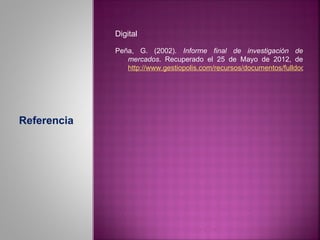 Digital

             Peña, G. (2002). Informe final de investigación de
                mercados. Recuperado el 25 de Mayo de 2012, de
                http://www.gestiopolis.com/recursos/documentos/fulldocs/mar




Referencia
 
