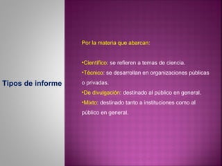 Por la materia que abarcan:


                   •Científico: se refieren a temas de ciencia.
                   •Técnico: se desarrollan en organizaciones públicas

Tipos de informe   o privadas.
                   •De divulgación: destinado al público en general.
                   •Mixto: destinado tanto a instituciones como al
                   público en general.
 