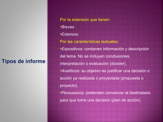 Por la extensión que tienen:
                   •Breves
                   •Extensos
                   Por las características textuales:
                   •Expositivos: contienen información y descripción
                   del tema. No se incluyen conclusiones,
Tipos de informe   interpretación o evaluación (dossier).
                   •Analíticos: su objetivo es justificar una decisión o
                   acción ya realizada o proyectada (propuesta o
                   proyecto).
                   •Persuasivos: pretenden convencer al destinatario
                   para que tome una decisión (plan de acción).
 