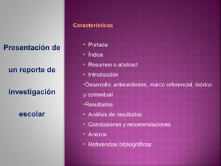 • Portada
Presentación de
                  • Índice
                  • Resumen o abstract
 un reporte de
                  • Introducción
                  •Desarrollo: antecedentes, marco referencial, teórico
 investigación    y contextual
                  •Resultados
    escolar       • Análisis de resultados
                  • Conclusiones y recomendaciones
                  • Anexos
                  • Referencias bibliográficas
 