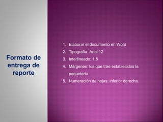 1. Elaborar el documento en Word
             2. Tipografía: Arial 12
Formato de   3. Interlineado: 1.5
entrega de   4. Márgenes: los que trae establecidos la
  reporte       paquetería.
             5. Numeración de hojas: inferior derecha.
 