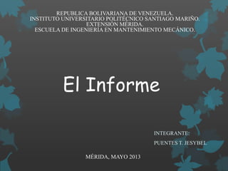 El Informe
INTEGRANTE:
PUENTES T. JESYBEL
MÉRIDA, MAYO 2013
REPUBLICA BOLIVARIANA DE VENEZUELA.
INSTITUTO UNIVERSITARIO POLITÉCNICO SANTIAGO MARIÑO.
EXTENSIÓN MÉRIDA.
ESCUELA DE INGENIERÍA EN MANTENIMIENTO MECÁNICO.
 