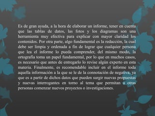 Es de gran ayuda, a la hora de elaborar un informe, tener en cuenta
que las tablas de datos, las fotos y los diagramas son una
herramienta muy efectiva para explicar con mayor claridad los
contenidos. Por otra parte, algo fundamental es la redacción, la cual
debe ser limpia y ordenada a fin de lograr que cualquier persona
que lea el informe lo pueda comprender, del mismo modo, la
ortografía toma un papel fundamental, por lo que en muchos casos,
es necesario que antes de entregarlo lo revise algún experto en esta
materia. Finalmente, es recomendable incluir en el informe toda
aquella información a la que se le de la connotación de negativa, ya
que es a partir de dichos datos que pueden surgir nuevas propuestas
y nuevas interrogantes en torno al tema que permitan a otras
personas comenzar nuevos proyectos o investigaciones.
 