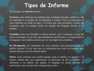 Tipos de Informe
De acuerdo a su materia existen:
Técnicos: estos informes son emitidos para entidades privadas o públicas a fin
de responder a su pedido de investigación o estudio. Para la confección de
estos informes se acude al rigor y se busca que sean accesibles a todos sus
receptores, que no siempre tienen un manejo del lenguaje técnico de la
entidad.
Científico: estos son dirigidos a ciertos sectores, que sí manejan la jerga del
tema a investigar. Es por esto que abundan los tecnicismos y la rigurosidad en
el lenguaje y sus temáticas tienen que ver con algún área científico.
De Divulgación: los contenidos de estos informes son presentados para el
público general. Es por esto que se caracterizan por tener un lenguaje para
quienes poseen un nivel cultural medio.
Mixto: estos informes son confeccionados para el público en general y, al
mismo, tiempo para una organización en particular, de allí su nombre. Al
destinarse a un público tan amplio, el lenguaje no puede abundar en
tecnicismos, sino ser más bien coloquial pero culto.
 