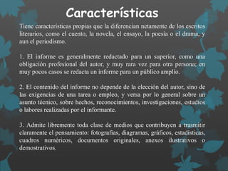 Características
Tiene características propias que la diferencian netamente de los escritos
literarios, como el cuento, la novela, el ensayo, la poesía o el drama, y
aun el periodismo.
1. El informe es generalmente redactado para un superior, como una
obligación profesional del autor, y muy rara vez para otra persona; en
muy pocos casos se redacta un informe para un público amplio.
2. El contenido del informe no depende de la elección del autor, sino de
las exigencias de una tarea o empleo, y versa por lo general sobre un
asunto técnico, sobre hechos, reconocimientos, investigaciones, estudios
o labores realizadas por el informante.
3. Admite libremente toda clase de medios que contribuyen a trasmitir
claramente el pensamiento: fotografías, diagramas, gráficos, estadísticas,
cuadros numéricos, documentos originales, anexos ilustrativos o
demostrativos.
 