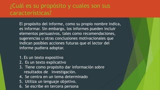 ¿Cuál es su propósito y cuales son sus
características?
El propósito del informe, como su propio nombre indica,
es informar. Sin embargo, los informes pueden incluir
elementos persuasivos, tales como recomendaciones,
sugerencias u otras conclusiones motivacionales que
indican posibles acciones futuras que el lector del
informe pudiera adoptar.
1. Es un texto expositivo
2. Es un texto explicativo
3. Tiene como propósito dar información sobre
resultados de investigación.
4. Se centra en un tema determinado
5. Utiliza un lenguaje objetivo.
6. Se escribe en tercera persona
 