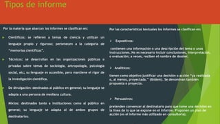 Tipos de informe
Por la materia que abarcan los informes se clasifican en:
 Científicos: se refieren a temas de ciencia y utilizan un
lenguaje propio y riguroso; pertenecen a la categoría de
“memorias científicas”.
 Técnicos: se desarrollan en las organizaciones públicas o
privadas sobre temas de sociología, antropología, psicología
social, etc; su lenguaje es accesible, pero mantiene el rigor de
la investigación científica.
 De divulgación: destinados al público en general; su lenguaje se
adapta a una persona de mediana cultura.
 Mixtos: destinados tanto a instituciones como al público en
general; su lenguaje se adapta al de ambos grupos de
destinatarios.
Por las características textuales los informes se clasifican en:
 Expositivos:
contienen una información o una descripción del tema o unas
instrucciones. No es necesario incluir conclusiones, interpretación,
o evaluación; a veces, reciben el nombre de dossier.
 Analíticos:
tienen como objetivo justificar una decisión o acción “ya realizada
o, al menos, proyectada.” (Ibídem). Se denominan también
propuesta o proyecto.
 Persuasivos:
pretenden convencer al destinatario para que tome una decisión en
la línea de lo que se expone en el informe. Proponen un plan de
acción (es el informe más utilizado en consultoría).
 