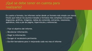 ¿Qué se debe tener en cuenta para
realizarlo?
En cuanto a formato, los informes varían desde un formato más simple con meros
títulos que indican los asuntos tratados a formatos más complejos incluyendo
diagramas, gráficos, imágenes, tablas de contenido, extractos, resúmenes,
apéndices, nota a pie de página, hipervínculo y referencias.
1. Fijar el objetivo del informe.
2. Recolectar información.
3. Elegir la información.
4. Escoger el vocabulario pertinente.
5. Escribir borradores para ir mejorando cada vez mas el informe
 