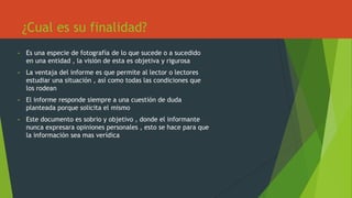 ¿Cual es su finalidad?
• Es una especie de fotografía de lo que sucede o a sucedido
en una entidad , la visión de esta es objetiva y rigurosa
• La ventaja del informe es que permite al lector o lectores
estudiar una situación , así como todas las condiciones que
los rodean
• El informe responde siempre a una cuestión de duda
planteada porque solicita el mismo
• Este documento es sobrio y objetivo , donde el informante
nunca expresara opiniones personales , esto se hace para que
la información sea mas verídica
 