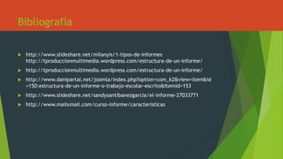 Bibliografía
 http://www.slideshare.net/milanyis/1-tipos-de-informes
http://tproduccionmultimedia.wordpress.com/estructura-de-un-informe/
 http://tproduccionmultimedia.wordpress.com/estructura-de-un-informe/
 http://www.danipartal.net/joomla/index.php?option=com_k2&view=item&id
=150:estructura-de-un-informe-o-trabajo-escolar-escrito&Itemid=153
 http://www.slideshare.net/sandysantibanezgarcia/el-informe-27033771
 http://www.mailxmail.com/curso-informe/caracteristicas
 