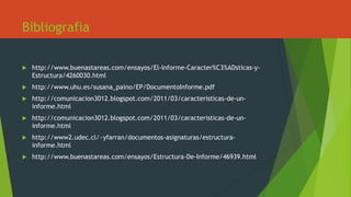 Bibliografia
 http://www.buenastareas.com/ensayos/El-Informe-Caracter%C3%ADsticas-y-
Estructura/4260030.html
 http://www.uhu.es/susana_paino/EP/DocumentoInforme.pdf
 http://comunicacion3012.blogspot.com/2011/03/caracteristicas-de-un-
informe.html
 http://comunicacion3012.blogspot.com/2011/03/caracteristicas-de-un-
informe.html
 http://www2.udec.cl/~yfarran/documentos-asignaturas/estructura-
informe.html
 http://www.buenastareas.com/ensayos/Estructura-De-Informe/46939.html
 