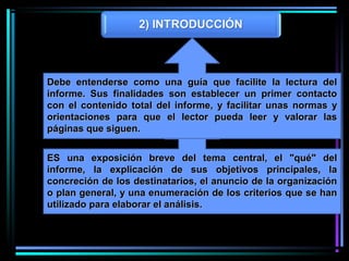 ES una exposición breve del tema central, el "qué" delES una exposición breve del tema central, el "qué" del
informe, la explicación de sus objetivos principales, lainforme, la explicación de sus objetivos principales, la
concreción de los destinatarios, el anuncio de la organizaciónconcreción de los destinatarios, el anuncio de la organización
o plan general, y una enumeración de los criterios que se hano plan general, y una enumeración de los criterios que se han
utilizado para elaborar el análisis.utilizado para elaborar el análisis.
Debe entenderse como una guía que facilite la lectura delDebe entenderse como una guía que facilite la lectura del
informe. Sus finalidades son establecer un primer contactoinforme. Sus finalidades son establecer un primer contacto
con el contenido total del informe, y facilitar unas normas ycon el contenido total del informe, y facilitar unas normas y
orientaciones para que el lector pueda leer y valorar lasorientaciones para que el lector pueda leer y valorar las
páginas que siguen.páginas que siguen.
 