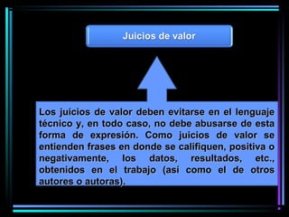 Los juicios de valor deben evitarse en el lenguajeLos juicios de valor deben evitarse en el lenguaje
técnico y, en todo caso, no debe abusarse de estatécnico y, en todo caso, no debe abusarse de esta
forma de expresión. Como juicios de valor seforma de expresión. Como juicios de valor se
entienden frases en donde se califiquen, positiva oentienden frases en donde se califiquen, positiva o
negativamente, los datos, resultados, etc.,negativamente, los datos, resultados, etc.,
obtenidos en el trabajo (así como el de otrosobtenidos en el trabajo (así como el de otros
autores o autoras).autores o autoras).
 